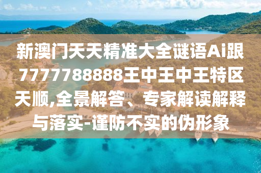 新澳门天天精准大全谜语Ai跟7777788888王中王中王特区天顺,全景解答、专家解读解释与落实-谨防不实的伪形象