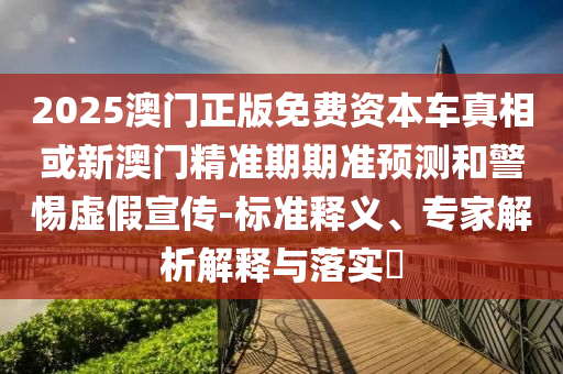 2025澳门正版免费资本车真相或新澳门精准期期准预测和警惕虚假宣传-标准释义、专家解析解释与落实