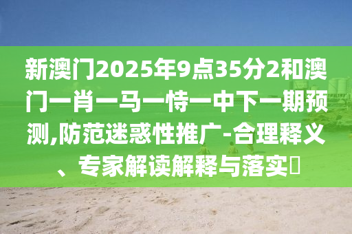 新澳门2025年9点35分2和澳门一肖一马一恃一中下一期预测,防范迷惑性推广-合理释义、专家解读解释与落实