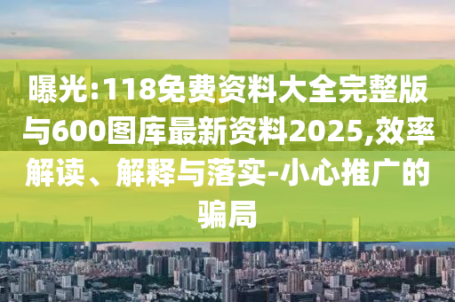 曝光:118免费资料大全完整版与600图库最新资料2025,效率解读、解释与落实-小心推广的骗局