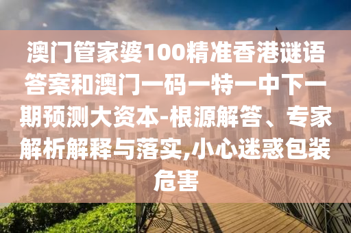 澳门管家婆100精准香港谜语答案和澳门一码一特一中下一期预测大资本-根源解答、专家解析解释与落实,小心迷惑包装危害