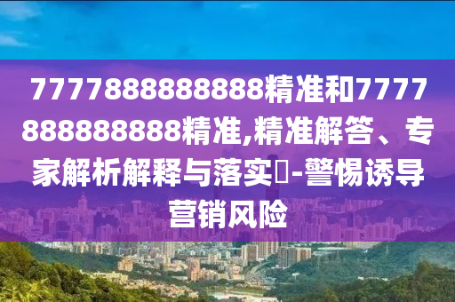 7777888888888精准和7777888888888精准,精准解答、专家解析解释与落实-警惕诱导营销风险