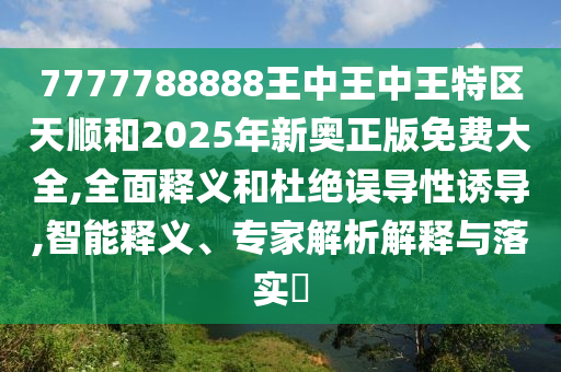 7777788888王中王中王特区天顺和2025年新奥正版免费大全,全面释义和杜绝误导性诱导,智能释义、专家解析解释与落实