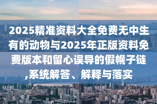 2025精准资料大全免费无中生有的动物与2025年正版资料免费版本和留心误导的假幌子链,系统解答、解释与落实
