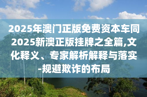 2025年澳门正版免费资本车同2025新澳正版挂牌之全篇,文化释义、专家解析解释与落实-规避欺诈的布局
