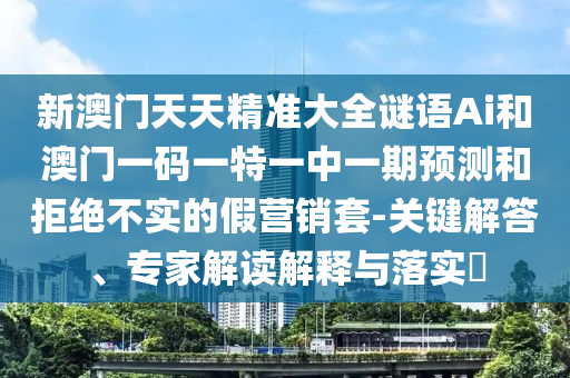 新澳门天天精准大全谜语Ai和澳门一码一特一中一期预测和拒绝不实的假营销套-关键解答、专家解读解释与落实​