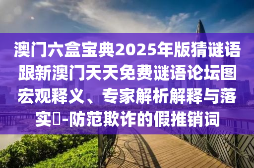 澳门六盒宝典2025年版猜谜语跟新澳门天天免费谜语论坛图宏观释义、专家解析解释与落实​-防范欺诈的假推销词