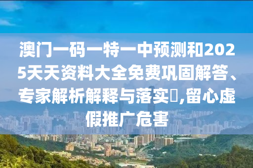 澳门一码一特一中预测和2025天天资料大全免费巩固解答、专家解析解释与落实,留心虚假推广危害