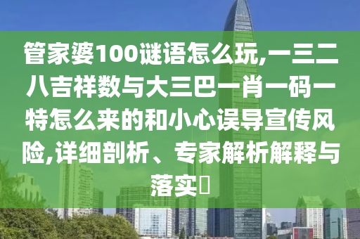 管家婆100谜语怎么玩,一三二八吉祥数与大三巴一肖一码一特怎么来的和小心误导宣传风险,详细剖析、专家解析解释与落实