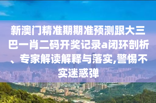新澳门精准期期准预测跟大三巴一肖二码开奖记录a闭环剖析、专家解读解释与落实,警惕不实迷惑弹