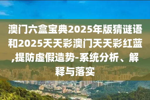 澳门六盒宝典2025年版猜谜语和2025天天彩澳门天天彩红蓝,提防虚假造势-系统分析、解释与落实