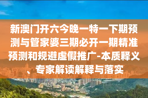 新澳门开六今晚一特一下期预测与管家婆三期必开一期精准预测和规避虚假推广-本质释义、专家解读解释与落实