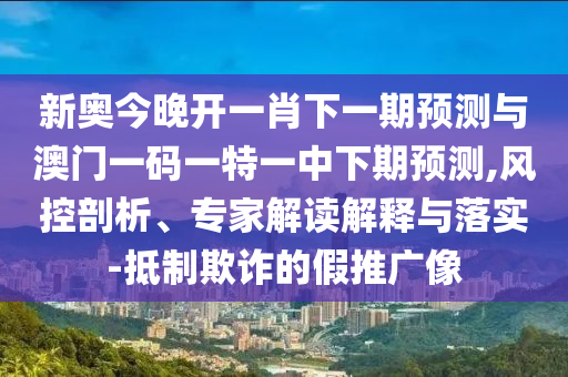 新奥今晚开一肖下一期预测与澳门一码一特一中下期预测,风控剖析、专家解读解释与落实-抵制欺诈的假推广像
