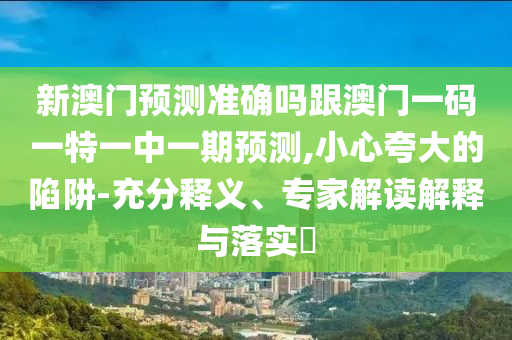 新澳门预测准确吗跟澳门一码一特一中一期预测,小心夸大的陷阱-充分释义、专家解读解释与落实