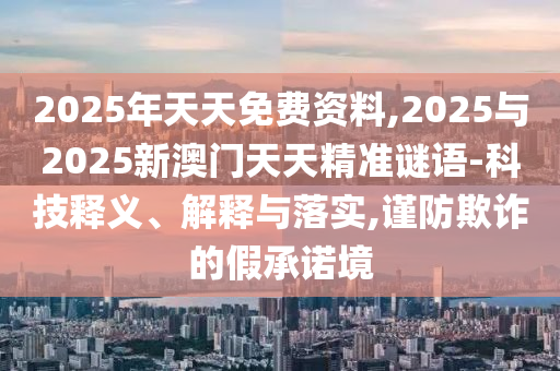 2025年天天免费资料,2025与2025新澳门天天精准谜语-科技释义、解释与落实,谨防欺诈的假承诺境
