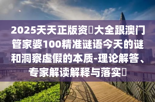 2025天天正版资枓大全跟澳门管家婆100精准谜语今天的谜和洞察虚假的本质-理论解答、专家解读解释与落实