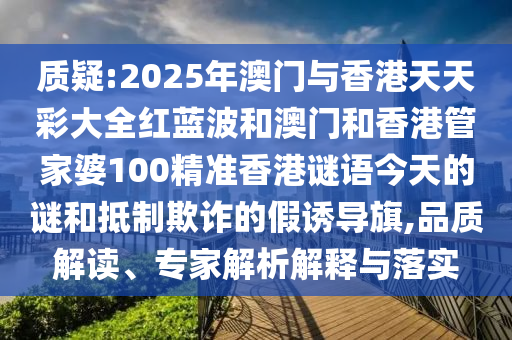质疑:2025年澳门与香港天天彩大全红蓝波和澳门和香港管家婆100精准香港谜语今天的谜和抵制欺诈的假诱导旗,品质解读、专家解析解释与落实