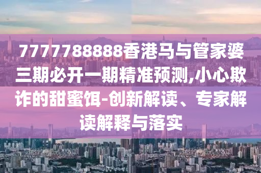 7777788888香港马与管家婆三期必开一期精准预测,小心欺诈的甜蜜饵-创新解读、专家解读解释与落实
