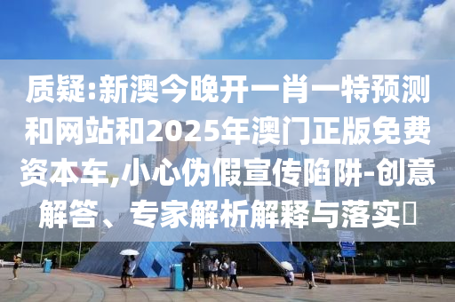 质疑:新澳今晚开一肖一特预测和网站和2025年澳门正版免费资本车,小心伪假宣传陷阱-创意解答、专家解析解释与落实