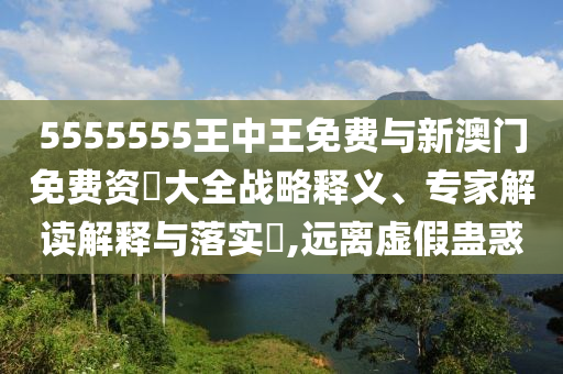 5555555王中王免费与新澳门免费资枓大全战略释义、专家解读解释与落实​,远离虚假蛊惑