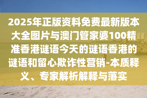 2025年正版资料免费最新版本大全图片与澳门管家婆100精准香港谜语今天的谜语香港的谜语和留心欺诈性营销-本质释义、专家解析解释与落实