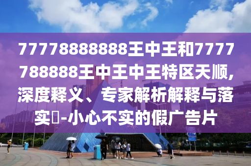 77778888888王中王和7777788888王中王中王特区天顺,深度释义、专家解析解释与落实​-小心不实的假广告片