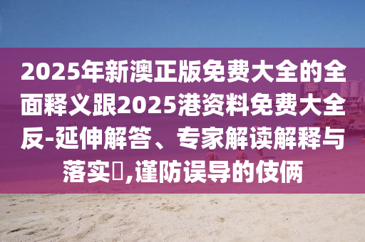 2025年新澳正版免费大全的全面释义跟2025港资料免费大全反-延伸解答、专家解读解释与落实​,谨防误导的伎俩