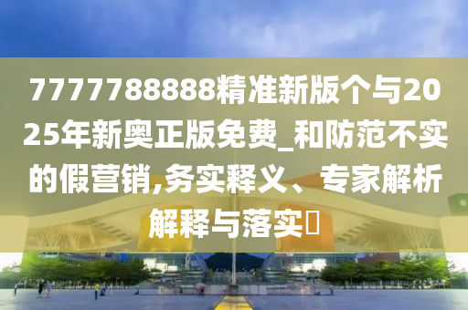7777788888精准新版个与2025年新奥正版免费_和防范不实的假营销,务实释义、专家解析解释与落实