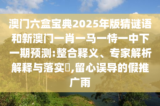 澳门六盒宝典2025年版猜谜语和新澳门一肖一马一恃一中下一期预测:整合释义、专家解析解释与落实​,留心误导的假推广雨