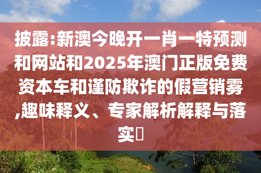 披露:新澳今晚开一肖一特预测和网站和2025年澳门正版免费资本车和谨防欺诈的假营销雾,趣味释义、专家解析解释与落实