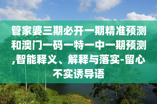 管家婆三期必开一期精准预测和澳门一码一特一中一期预测,智能释义、解释与落实-留心不实诱导语