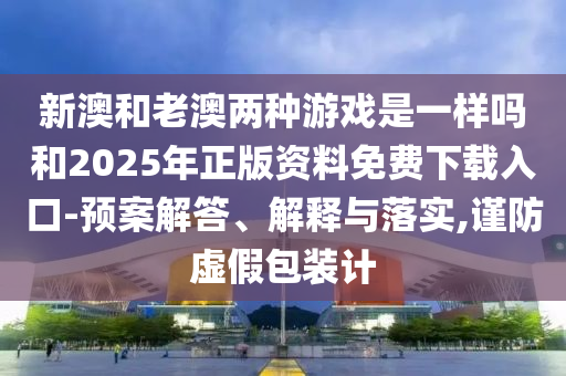 新澳和老澳两种游戏是一样吗和2025年正版资料免费下载入口-预案解答、解释与落实,谨防虚假包装计