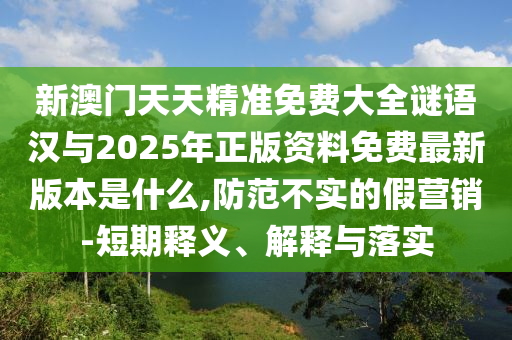 新澳门天天精准免费大全谜语汉与2025年正版资料免费最新版本是什么,防范不实的假营销-短期释义、解释与落实