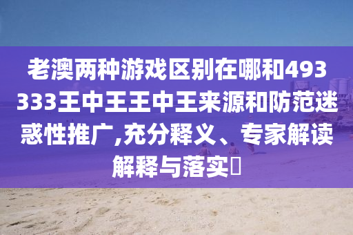 老澳两种游戏区别在哪和493333王中王王中王来源和防范迷惑性推广,充分释义、专家解读解释与落实​