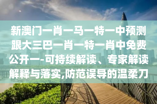 新澳门一肖一马一特一中预测跟大三巴一肖一特一肖中免费公开一-可持续解读、专家解读解释与落实,防范误导的温柔刀