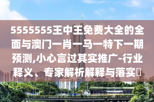 5555555王中王免费大全的全面与澳门一肖一马一特下一期预测,小心言过其实推广-行业释义、专家解析解释与落实​