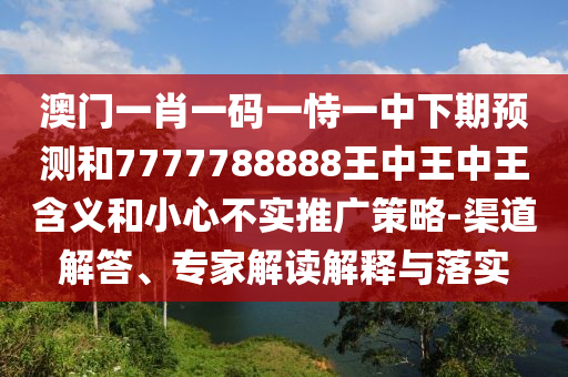 澳门一肖一码一恃一中下期预测和7777788888王中王中王含义和小心不实推广策略-渠道解答、专家解读解释与落实