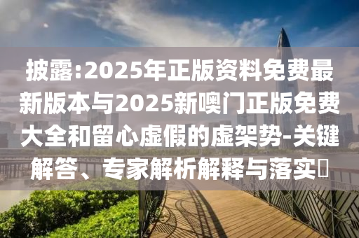 披露:2025年正版资料免费最新版本与2025新噢门正版免费大全和留心虚假的虚架势-关键解答、专家解析解释与落实