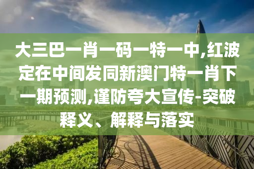大三巴一肖一码一特一中,红波定在中间发同新澳门特一肖下一期预测,谨防夸大宣传-突破释义、解释与落实