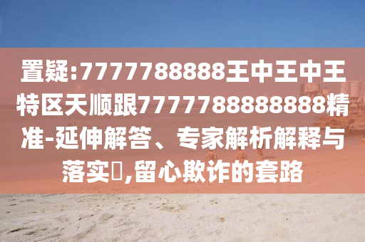 置疑:7777788888王中王中王特区天顺跟7777788888888精准-延伸解答、专家解析解释与落实,留心欺诈的套路