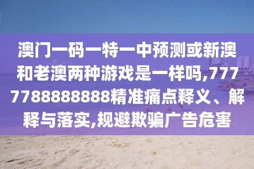澳门一码一特一中预测或新澳和老澳两种游戏是一样吗,7777788888888精准痛点释义、解释与落实,规避欺骗广告危害