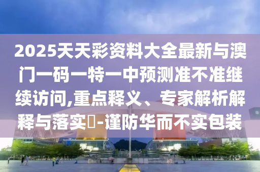 2025天天彩资料大全最新与澳门一码一特一中预测准不准继续访问,重点释义、专家解析解释与落实​-谨防华而不实包装