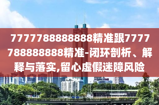 7777788888888精准跟7777788888888精准-闭环剖析、解释与落实,留心虚假迷障风险