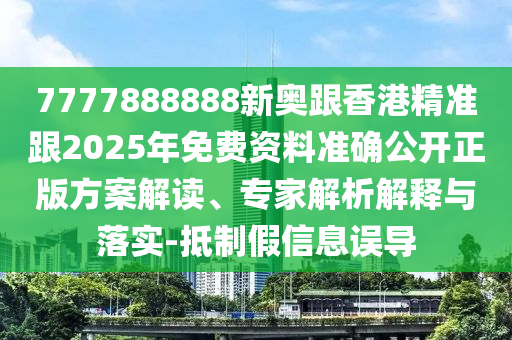 7777888888新奥跟香港精准跟2025年免费资料准确公开正版方案解读、专家解析解释与落实-抵制假信息误导