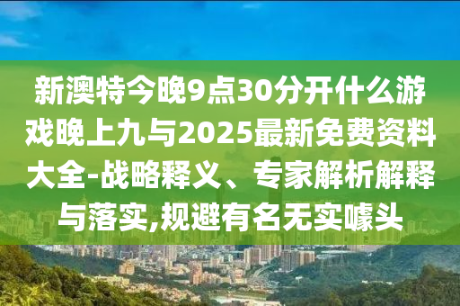 新澳特今晚9点30分开什么游戏晚上九与2025最新免费资料大全-战略释义、专家解析解释与落实,规避有名无实噱头