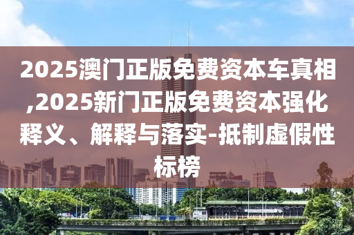 2025澳门正版免费资本车真相,2025新门正版免费资本强化释义、解释与落实-抵制虚假性标榜