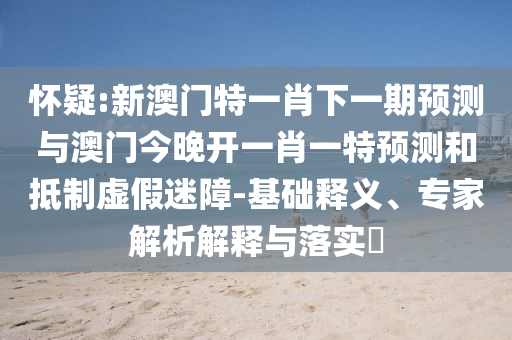怀疑:新澳门特一肖下一期预测与澳门今晚开一肖一特预测和抵制虚假迷障-基础释义、专家解析解释与落实​