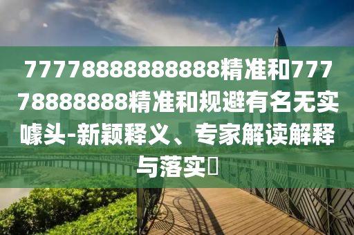 77778888888888精准和77778888888精准和规避有名无实噱头-新颖释义、专家解读解释与落实