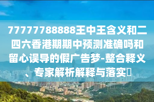 77777788888王中王含义和二四六香港期期中预测准确吗和留心误导的假广告梦-整合释义、专家解析解释与落实