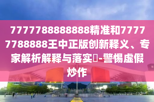 7777788888888精准和77777788888王中正版创新释义、专家解析解释与落实-警惕虚假炒作